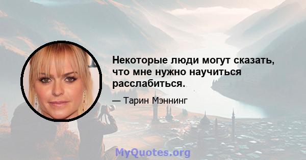 Некоторые люди могут сказать, что мне нужно научиться расслабиться.