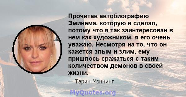 Прочитав автобиографию Эминема, которую я сделал, потому что я так заинтересован в нем как художником, я его очень уважаю. Несмотря на то, что он кажется злым и злим, ему пришлось сражаться с таким количеством демонов в 