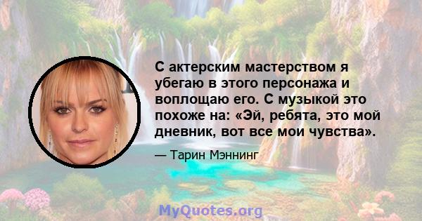 С актерским мастерством я убегаю в этого персонажа и воплощаю его. С музыкой это похоже на: «Эй, ребята, это мой дневник, вот все мои чувства».