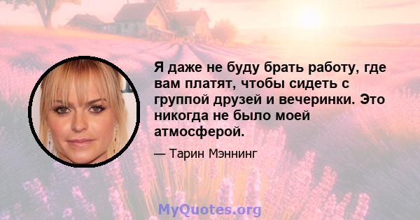 Я даже не буду брать работу, где вам платят, чтобы сидеть с группой друзей и вечеринки. Это никогда не было моей атмосферой.