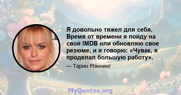 Я довольно тяжел для себя. Время от времени я пойду на свой IMDB или обновляю свое резюме, и я говорю: «Чувак, я проделал большую работу».