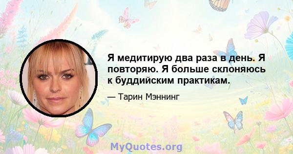 Я медитирую два раза в день. Я повторяю. Я больше склоняюсь к буддийским практикам.