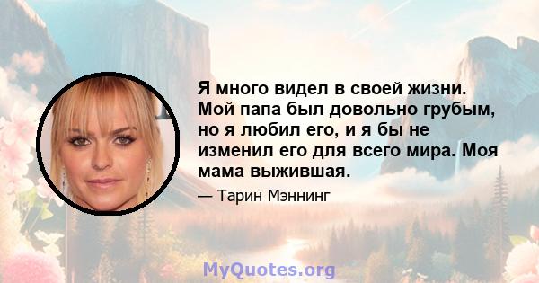 Я много видел в своей жизни. Мой папа был довольно грубым, но я любил его, и я бы не изменил его для всего мира. Моя мама выжившая.