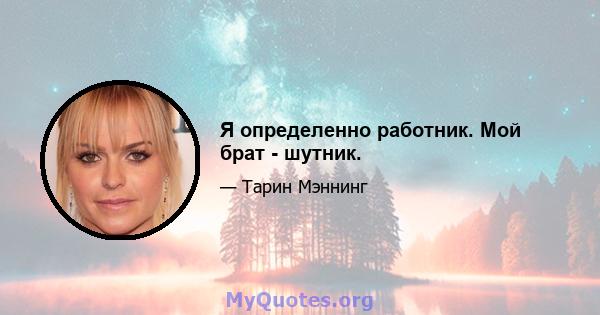 Я определенно работник. Мой брат - шутник.