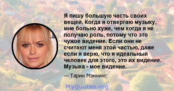 Я пишу большую часть своих вещей. Когда я отвергаю музыку, мне больно хуже, чем когда я не получаю роль, потому что это чужое видение. Если они не считают меня этой частью, даже если я верю, что я идеальный человек для