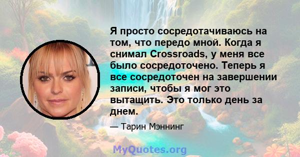 Я просто сосредотачиваюсь на том, что передо мной. Когда я снимал Crossroads, у меня все было сосредоточено. Теперь я все сосредоточен на завершении записи, чтобы я мог это вытащить. Это только день за днем.