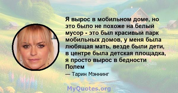 Я вырос в мобильном доме, но это было не похоже на белый мусор - это был красивый парк мобильных домов, у меня была любящая мать, везде были дети, в центре была детская площадка, я просто вырос в бедности Полем