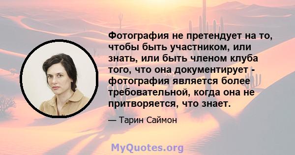 Фотография не претендует на то, чтобы быть участником, или знать, или быть членом клуба того, что она документирует - фотография является более требовательной, когда она не притворяется, что знает.