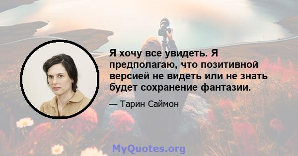 Я хочу все увидеть. Я предполагаю, что позитивной версией не видеть или не знать будет сохранение фантазии.