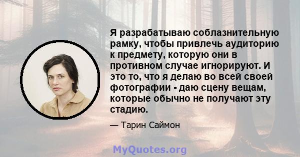 Я разрабатываю соблазнительную рамку, чтобы привлечь аудиторию к предмету, которую они в противном случае игнорируют. И это то, что я делаю во всей своей фотографии - даю сцену вещам, которые обычно не получают эту