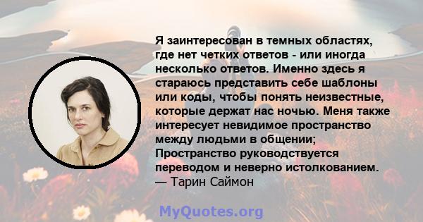 Я заинтересован в темных областях, где нет четких ответов - или иногда несколько ответов. Именно здесь я стараюсь представить себе шаблоны или коды, чтобы понять неизвестные, которые держат нас ночью. Меня также