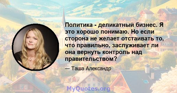 Политика - деликатный бизнес. Я это хорошо понимаю. Но если сторона не желает отстаивать то, что правильно, заслуживает ли она вернуть контроль над правительством?