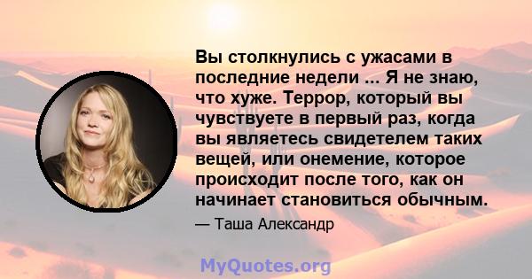 Вы столкнулись с ужасами в последние недели ... Я не знаю, что хуже. Террор, который вы чувствуете в первый раз, когда вы являетесь свидетелем таких вещей, или онемение, которое происходит после того, как он начинает