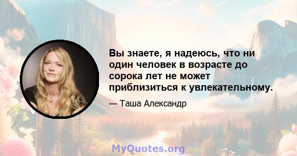 Вы знаете, я надеюсь, что ни один человек в возрасте до сорока лет не может приблизиться к увлекательному.