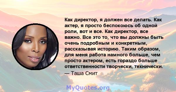 Как директор, я должен все делать. Как актер, я просто беспокоюсь об одной роли, вот и все. Как директор, все важно. Все это то, что вы должны быть очень подробным и конкретным, рассказывая историю. Таким образом, для