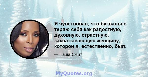 Я чувствовал, что буквально теряю себя как радостную, духовную, страстную, захватывающую женщину, которой я, естественно, был.