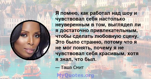 Я помню, как работал над шоу и чувствовал себя настолько неуверенным в том, выглядел ли я достаточно привлекательным, чтобы сделать любовную сцену. Это было странно, потому что я не мог понять, почему я не чувствовал