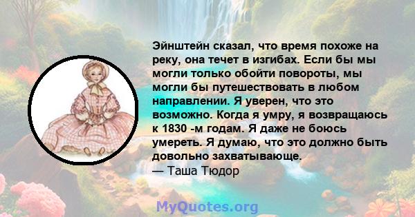 Эйнштейн сказал, что время похоже на реку, она течет в изгибах. Если бы мы могли только обойти повороты, мы могли бы путешествовать в любом направлении. Я уверен, что это возможно. Когда я умру, я возвращаюсь к 1830 -м