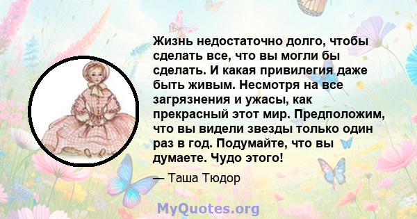 Жизнь недостаточно долго, чтобы сделать все, что вы могли бы сделать. И какая привилегия даже быть живым. Несмотря на все загрязнения и ужасы, как прекрасный этот мир. Предположим, что вы видели звезды только один раз в 