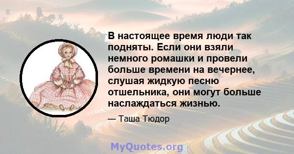 В настоящее время люди так подняты. Если они взяли немного ромашки и провели больше времени на вечернее, слушая жидкую песню отшельника, они могут больше наслаждаться жизнью.