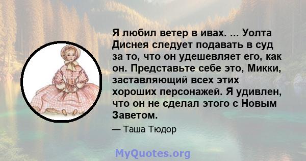 Я любил ветер в ивах. ... Уолта Диснея следует подавать в суд за то, что он удешевляет его, как он. Представьте себе это, Микки, заставляющий всех этих хороших персонажей. Я удивлен, что он не сделал этого с Новым