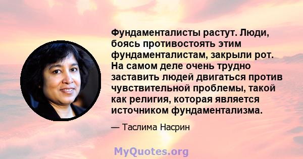 Фундаменталисты растут. Люди, боясь противостоять этим фундаменталистам, закрыли рот. На самом деле очень трудно заставить людей двигаться против чувствительной проблемы, такой как религия, которая является источником