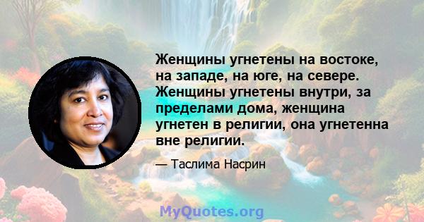 Женщины угнетены на востоке, на западе, на юге, на севере. Женщины угнетены внутри, за пределами дома, женщина угнетен в религии, она угнетенна вне религии.