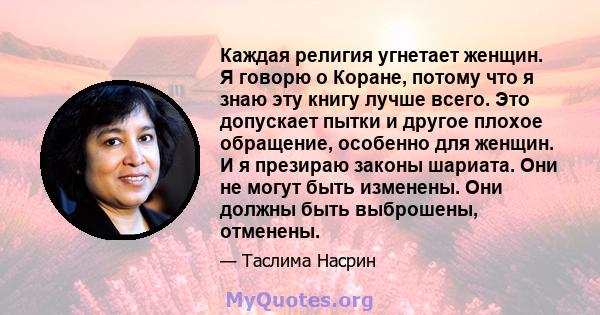 Каждая религия угнетает женщин. Я говорю о Коране, потому что я знаю эту книгу лучше всего. Это допускает пытки и другое плохое обращение, особенно для женщин. И я презираю законы шариата. Они не могут быть изменены.