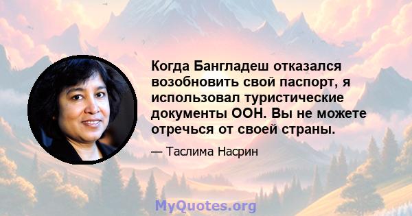 Когда Бангладеш отказался возобновить свой паспорт, я использовал туристические документы ООН. Вы не можете отречься от своей страны.