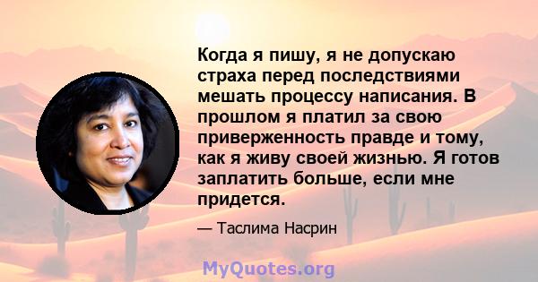 Когда я пишу, я не допускаю страха перед последствиями мешать процессу написания. В прошлом я платил за свою приверженность правде и тому, как я живу своей жизнью. Я готов заплатить больше, если мне придется.