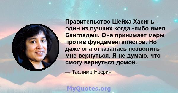 Правительство Шейха Хасины - один из лучших когда -либо имел Бангладеш. Она принимает меры против фундаменталистов. Но даже она отказалась позволить мне вернуться. Я не думаю, что смогу вернуться домой.