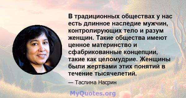 В традиционных обществах у нас есть длинное наследие мужчин, контролирующих тело и разум женщин. Такие общества имеют ценное материнство и сфабрикованные концепции, такие как целомудрие. Женщины были жертвами этих