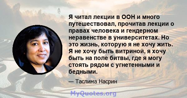 Я читал лекции в ООН и много путешествовал, прочитав лекции о правах человека и гендерном неравенстве в университетах. Но это жизнь, которую я не хочу жить. Я не хочу быть витриной, я хочу быть на поле битвы, где я могу 