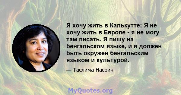 Я хочу жить в Калькутте; Я не хочу жить в Европе - я не могу там писать. Я пишу на бенгальском языке, и я должен быть окружен бенгальским языком и культурой.