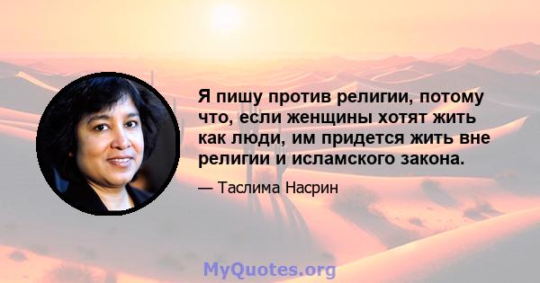 Я пишу против религии, потому что, если женщины хотят жить как люди, им придется жить вне религии и исламского закона.