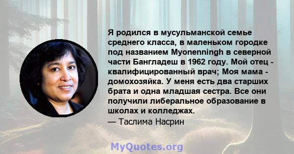 Я родился в мусульманской семье среднего класса, в маленьком городке под названием Myonenningh в северной части Бангладеш в 1962 году. Мой отец - квалифицированный врач; Моя мама - домохозяйка. У меня есть два старших