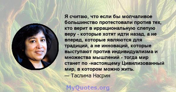 Я считаю, что если бы молчаливое большинство протестовали против тех, кто верит в иррациональную слепую веру - которые хотят идти назад, а не вперед, которые являются для традиций, а не инноваций, которые выступают