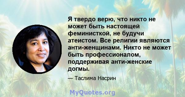 Я твердо верю, что никто не может быть настоящей феминисткой, не будучи атеистом. Все религии являются анти-женщинами. Никто не может быть профессионалом, поддерживая анти-женские догмы.