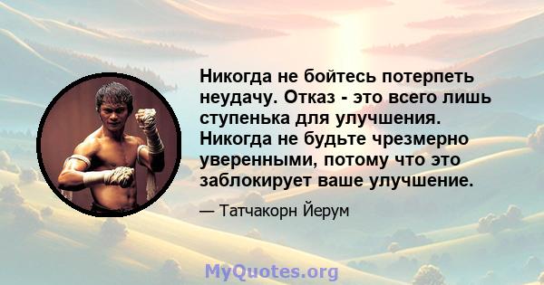 Никогда не бойтесь потерпеть неудачу. Отказ - это всего лишь ступенька для улучшения. Никогда не будьте чрезмерно уверенными, потому что это заблокирует ваше улучшение.