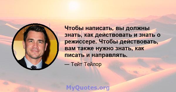 Чтобы написать, вы должны знать, как действовать и знать о режиссере. Чтобы действовать, вам также нужно знать, как писать и направлять.