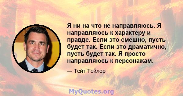 Я ни на что не направляюсь. Я направляюсь к характеру и правде. Если это смешно, пусть будет так. Если это драматично, пусть будет так. Я просто направляюсь к персонажам.