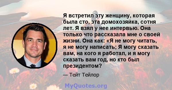 Я встретил эту женщину, которая была сто, эта домохозяйка, сотня лет. Я взял у нее интервью. Она только что рассказала мне о своей жизни. Она как: «Я не могу читать, я не могу написать; Я могу сказать вам, на кого я