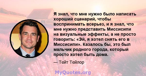 Я знал, что мне нужно было написать хороший сценарий, чтобы воспринимать всерьез, и я знал, что мне нужно представить Миссисипи на визуальные эффекты, а не просто говорить: «Эй, я хотел снять его в Миссисипи». Казалось