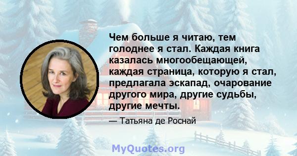 Чем больше я читаю, тем голоднее я стал. Каждая книга казалась многообещающей, каждая страница, которую я стал, предлагала эскапад, очарование другого мира, другие судьбы, другие мечты.