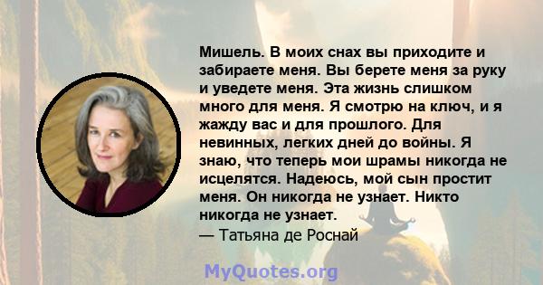 Мишель. В моих снах вы приходите и забираете меня. Вы берете меня за руку и уведете меня. Эта жизнь слишком много для меня. Я смотрю на ключ, и я жажду вас и для прошлого. Для невинных, легких дней до войны. Я знаю, что 