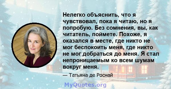 Нелегко объяснить, что я чувствовал, пока я читаю, но я попробую. Без сомнения, вы, как читатель, поймете. Похоже, я оказался в месте, где никто не мог беспокоить меня, где никто не мог добраться до меня. Я стал