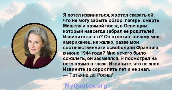 Я хотел извиниться, я хотел сказать ей, что не могу забыть обзор, лагерь, смерть Мишеля и прямой поезд в Освенцим, который навсегда забрал ее родителей. Извините за что? Он ответил, почему мне, американец, не жалко,