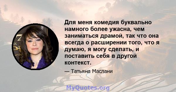 Для меня комедия буквально намного более ужасна, чем заниматься драмой, так что она всегда о расширении того, что я думаю, я могу сделать, и поставить себя в другой контекст.