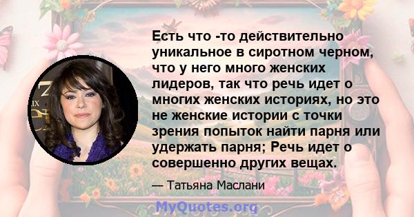 Есть что -то действительно уникальное в сиротном черном, что у него много женских лидеров, так что речь идет о многих женских историях, но это не женские истории с точки зрения попыток найти парня или удержать парня;