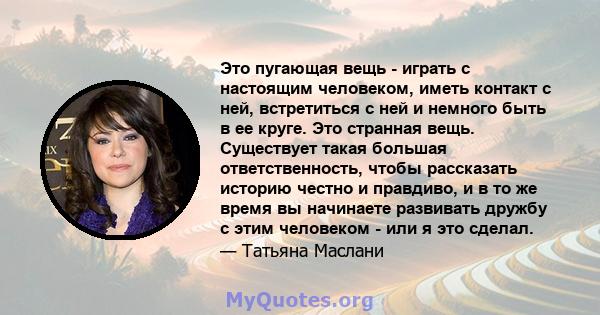 Это пугающая вещь - играть с настоящим человеком, иметь контакт с ней, встретиться с ней и немного быть в ее круге. Это странная вещь. Существует такая большая ответственность, чтобы рассказать историю честно и